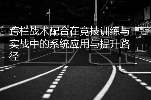 跨栏战术配合在竞技训练与实战中的系统应用与提升路径