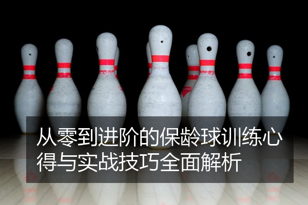 从零到进阶的保龄球训练心得与实战技巧全面解析
