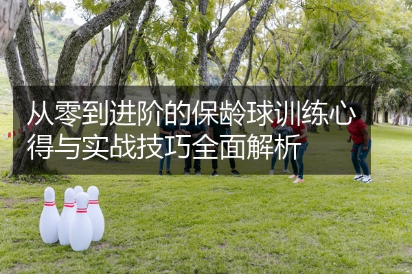 从零到进阶的保龄球训练心得与实战技巧全面解析