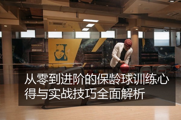 从零到进阶的保龄球训练心得与实战技巧全面解析