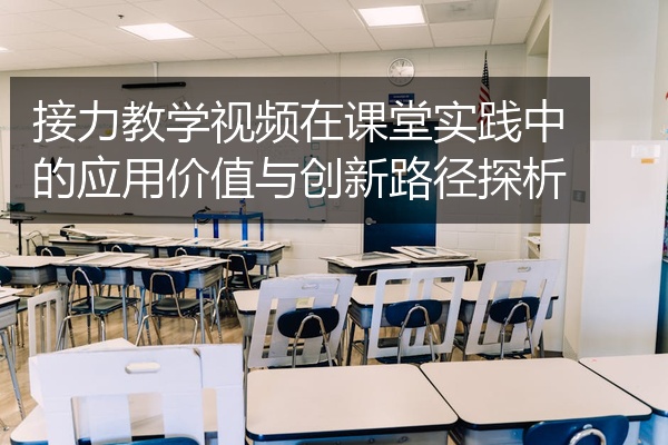 接力教学视频在课堂实践中的应用价值与创新路径探析