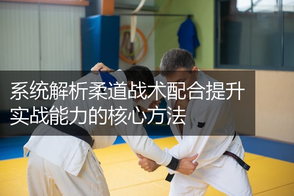 系统解析柔道战术配合提升实战能力的核心方法