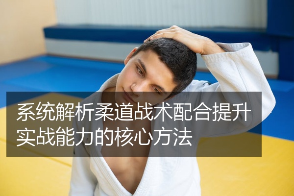 系统解析柔道战术配合提升实战能力的核心方法
