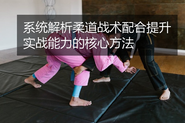 系统解析柔道战术配合提升实战能力的核心方法