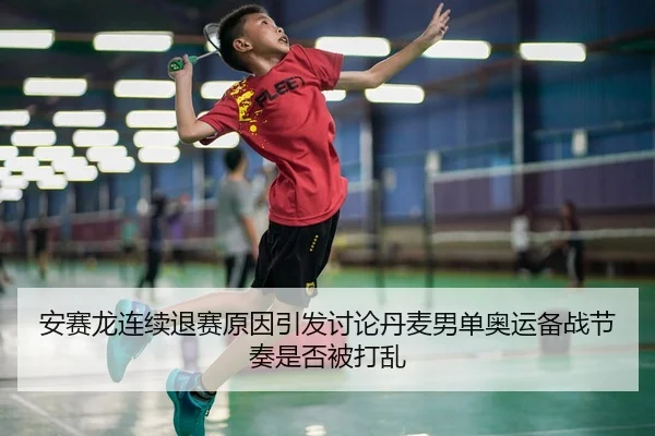 安赛龙连续退赛原因引发讨论丹麦男单奥运备战节奏是否被打乱