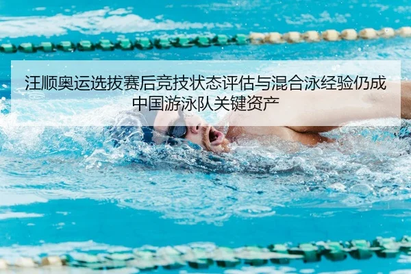 汪顺奥运选拔赛后竞技状态评估与混合泳经验仍成中国游泳队关键资产