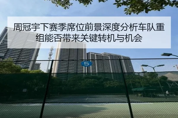 周冠宇下赛季席位前景深度分析车队重组能否带来关键转机与机会
