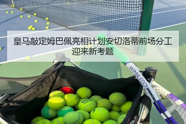 皇马敲定姆巴佩亮相计划安切洛蒂前场分工迎来新考题